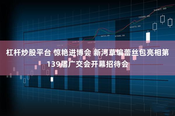杠杆炒股平台 惊艳进博会 新河草编蕾丝包亮相第139届广交会开幕招待会
