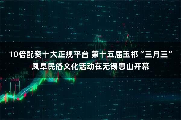 10倍配资十大正规平台 第十五届玉祁“三月三”凤阜民俗文化活动在无锡惠山开幕