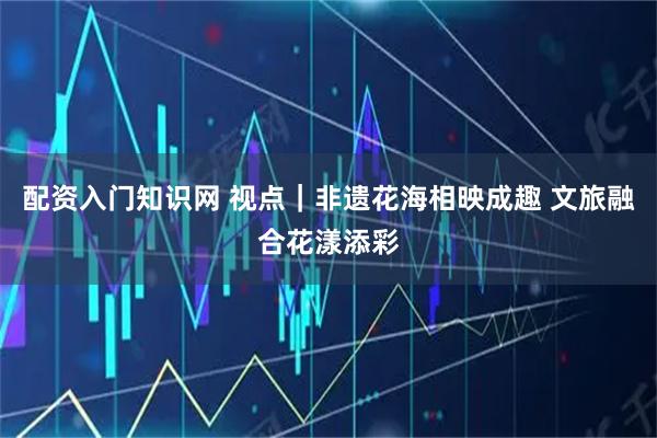 配资入门知识网 视点｜非遗花海相映成趣 文旅融合花漾添彩