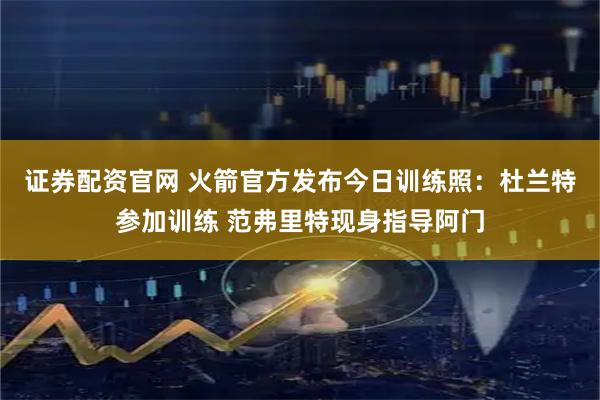 证券配资官网 火箭官方发布今日训练照：杜兰特参加训练 范弗里特现身指导阿门