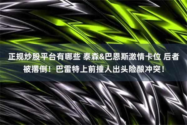 正规炒股平台有哪些 泰森&巴恩斯激情卡位 后者被撂倒！巴雷特上前撞人出头险酿冲突！