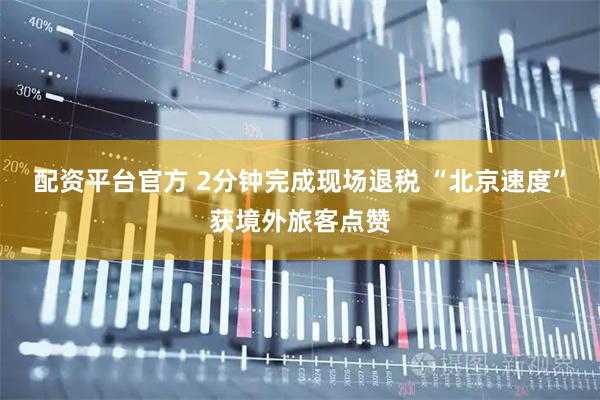 配资平台官方 2分钟完成现场退税 “北京速度”获境外旅客点赞
