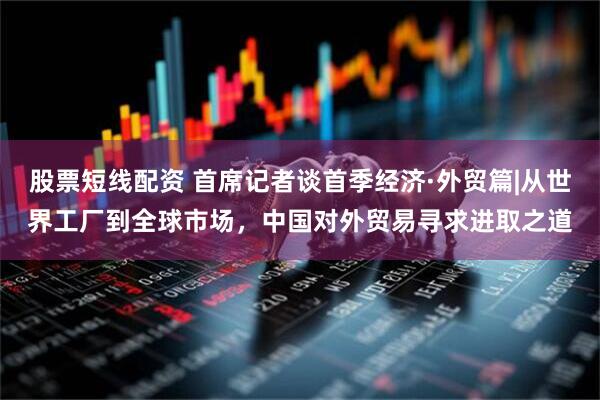 股票短线配资 首席记者谈首季经济·外贸篇|从世界工厂到全球市场，中国对外贸易寻求进取之道