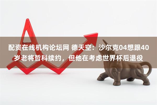 配资在线机构论坛网 德天空：沙尔克04想跟40岁老将哲科续约，但他在考虑世界杯后退役
