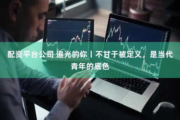 配资平台公司 追光的你丨不甘于被定义，是当代青年的底色