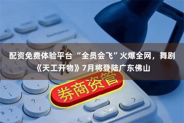 配资免费体验平台 “全员会飞”火爆全网，舞剧《天工开物》7月将登陆广东佛山