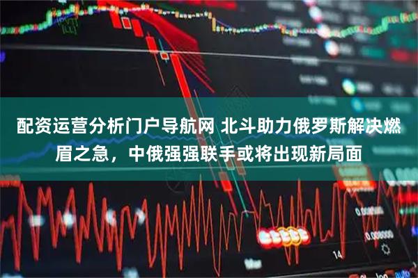 配资运营分析门户导航网 北斗助力俄罗斯解决燃眉之急，中俄强强联手或将出现新局面