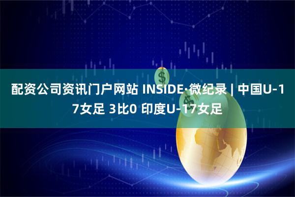 配资公司资讯门户网站 INSIDE·微纪录 | 中国U-17女足 3比0 印度U-17女足