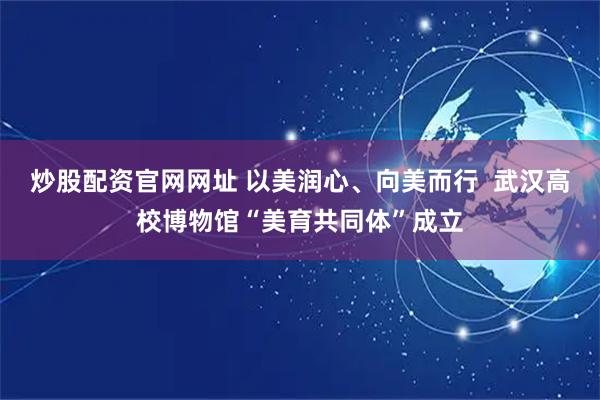 炒股配资官网网址 以美润心、向美而行  武汉高校博物馆“美育共同体”成立