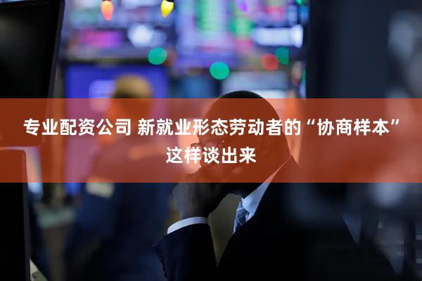 专业配资公司 新就业形态劳动者的“协商样本”这样谈出来