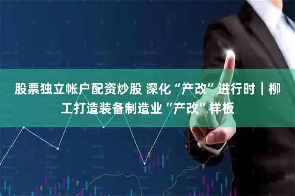 股票独立帐户配资炒股 深化“产改”进行时｜柳工打造装备制造业“产改”样板