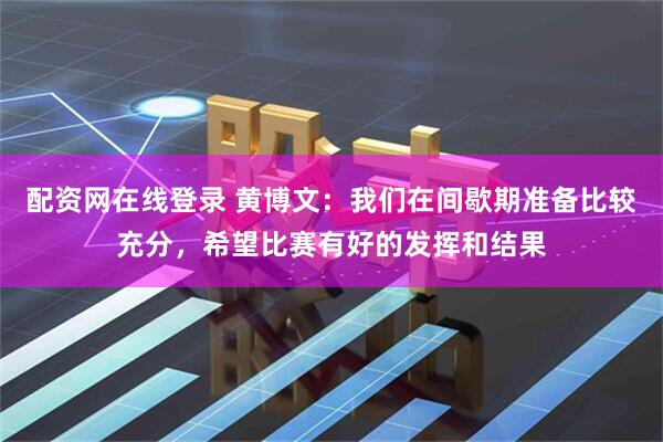 配资网在线登录 黄博文：我们在间歇期准备比较充分，希望比赛有好的发挥和结果