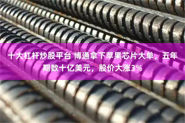 十大杠杆炒股平台 博通拿下苹果芯片大单，五年期数十亿美元，股价大涨3%