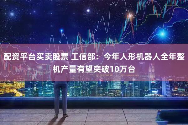 配资平台买卖股票 工信部：今年人形机器人全年整机产量有望突破10万台