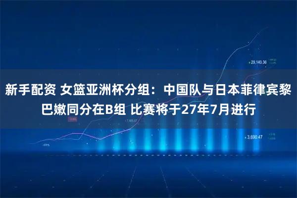 新手配资 女篮亚洲杯分组：中国队与日本菲律宾黎巴嫩同分在B组 比赛将于27年7月进行