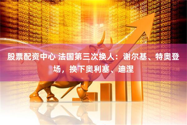 股票配资中心 法国第三次换人：谢尔基、特奥登场，换下奥利塞、迪涅