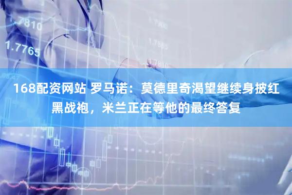 168配资网站 罗马诺：莫德里奇渴望继续身披红黑战袍，米兰正在等他的最终答复