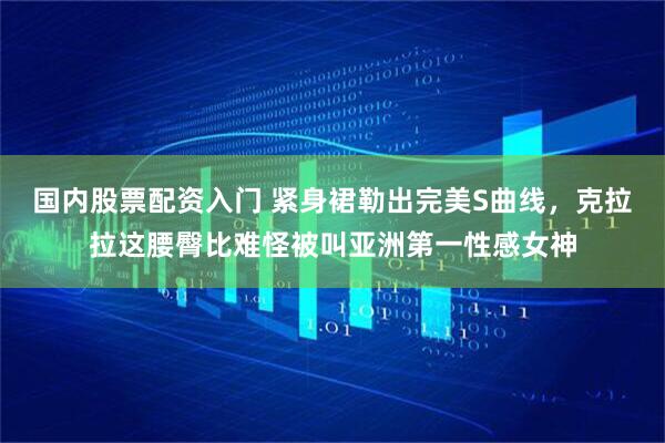 国内股票配资入门 紧身裙勒出完美S曲线，克拉拉这腰臀比难怪被叫亚洲第一性感女神