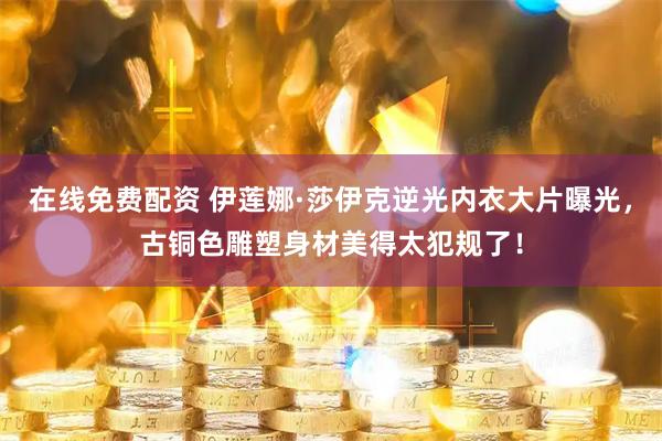 在线免费配资 伊莲娜·莎伊克逆光内衣大片曝光，古铜色雕塑身材美得太犯规了！