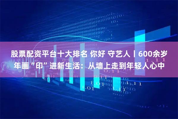 股票配资平台十大排名 你好 守艺人丨600余岁年画“印”进新生活：从墙上走到年轻人心中