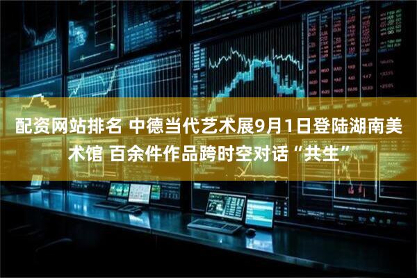 配资网站排名 中德当代艺术展9月1日登陆湖南美术馆 百余件作品跨时空对话“共生”