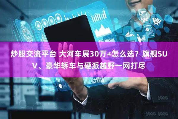 炒股交流平台 大河车展30万+怎么选？旗舰SUV、豪华轿车与硬派越野一网打尽