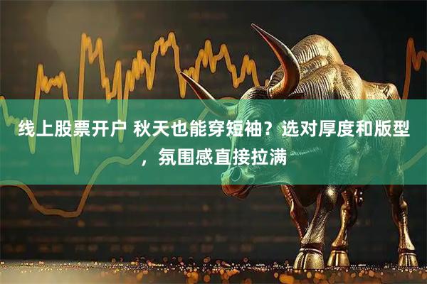 线上股票开户 秋天也能穿短袖？选对厚度和版型，氛围感直接拉满