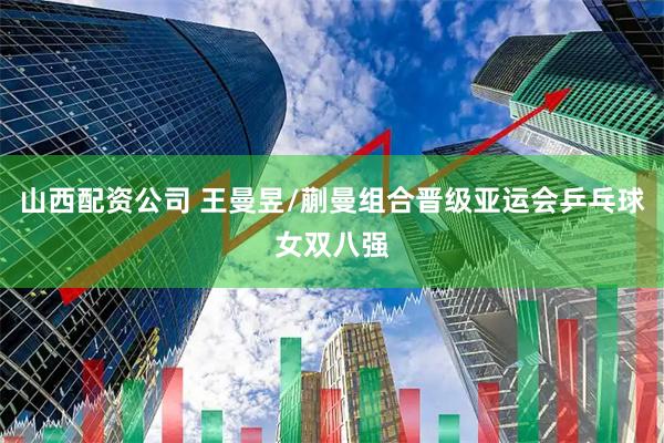 山西配资公司 王曼昱/蒯曼组合晋级亚运会乒乓球女双八强