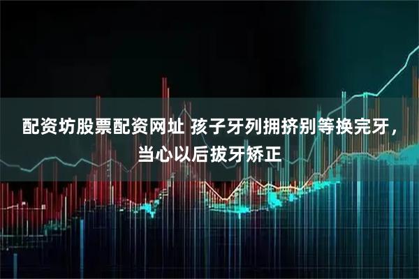 配资坊股票配资网址 孩子牙列拥挤别等换完牙，当心以后拔牙矫正