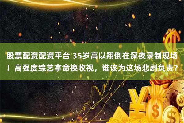 股票配资配资平台 35岁高以翔倒在深夜录制现场！高强度综艺拿命换收视，谁该为这场悲剧负责？