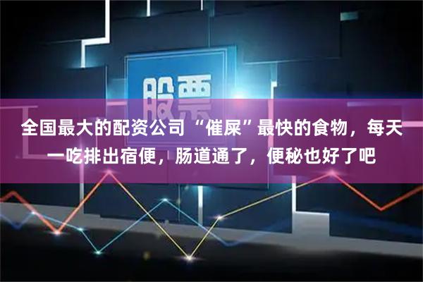 全国最大的配资公司 “催屎”最快的食物，每天一吃排出宿便，肠道通了，便秘也好了吧